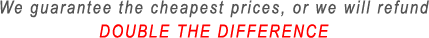 We guarantee the cheapest prices, or we will refund DOUBLE THE DIFFERENCE